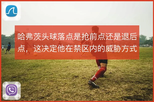 哈弗茨头球落点是抢前点还是退后点，这决定他在禁区内的威胁方式
