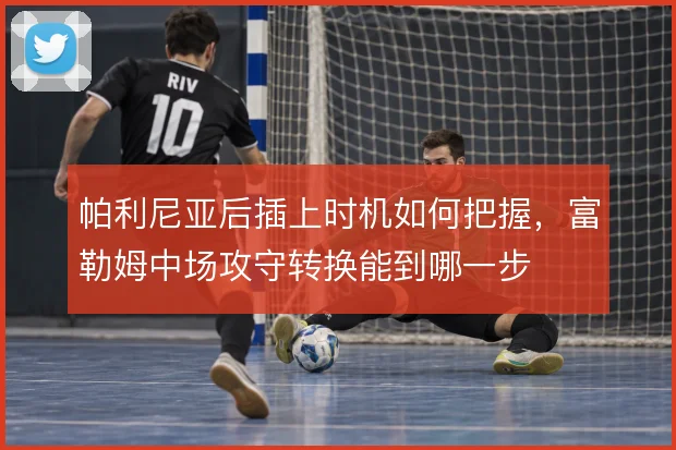 帕利尼亚后插上时机如何把握,富勒姆中场攻守转换能到哪一步