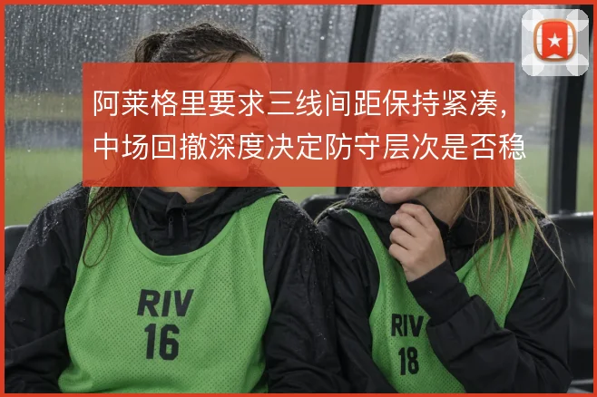 阿莱格里要求三线间距保持紧凑，中场回撤深度决定防守层次是否稳固