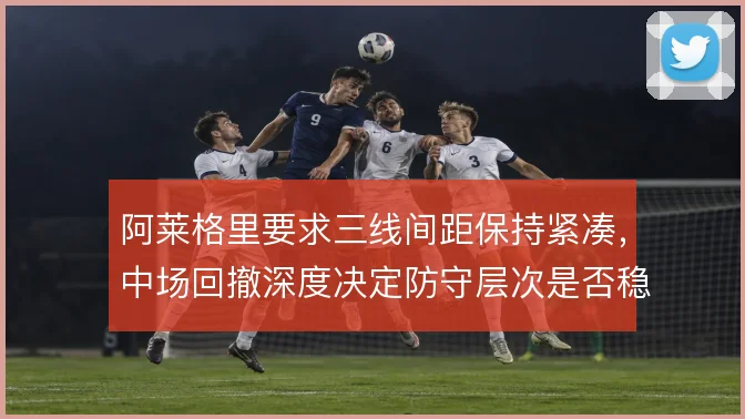 阿莱格里要求三线间距保持紧凑，中场回撤深度决定防守层次是否稳固