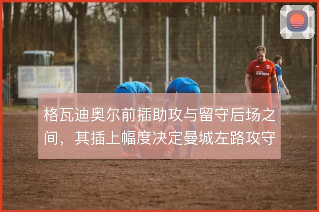 格瓦迪奥尔前插助攻与留守后场之间，其插上幅度决定曼城左路攻守平衡