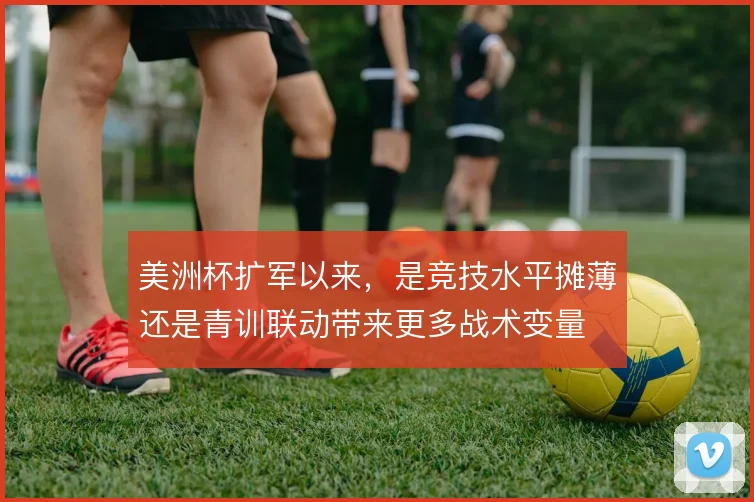 美洲杯扩军以来,是竞技水平摊薄还是青训联动带来更多战术变量