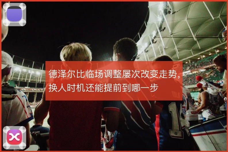 德泽尔比临场调整屡次改变走势,换人时机还能提前到哪一步
