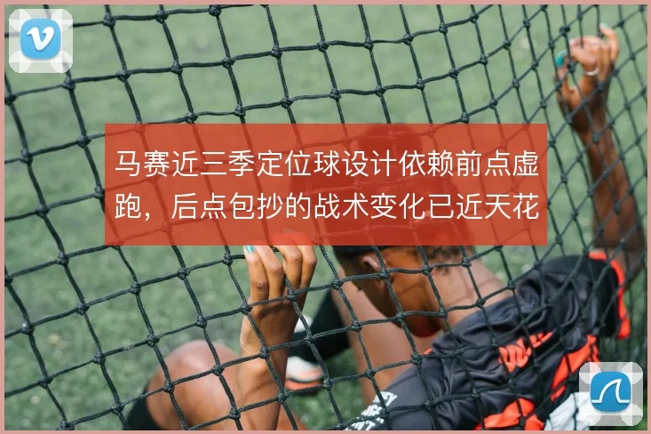 马赛近三季定位球设计依赖前点虚跑,后点包抄的战术变化已近天花