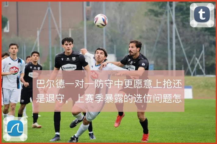 巴尔德一对一防守中更愿意上抢还是退守，上赛季暴露的选位问题怎么解