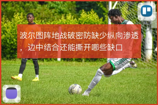 波尔图阵地战破密防缺少纵向渗透，边中结合还能撕开哪些缺口